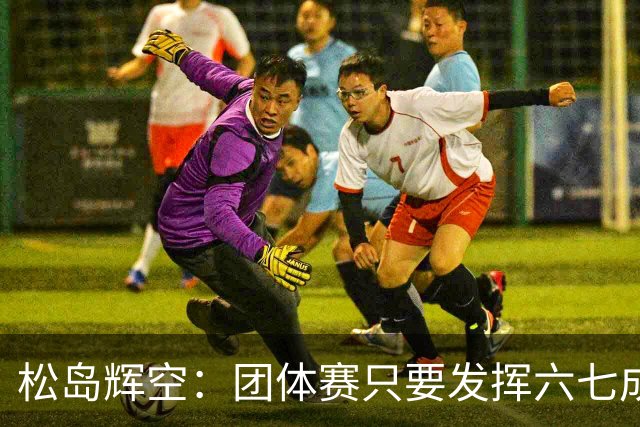 松岛辉空：团体赛只要发挥六七成实力 就能和中国乒乓球队抗衡